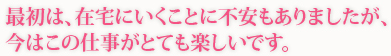 最初は、在宅にいくことに不安もありましたが、今はこの仕事がとても楽しいです。